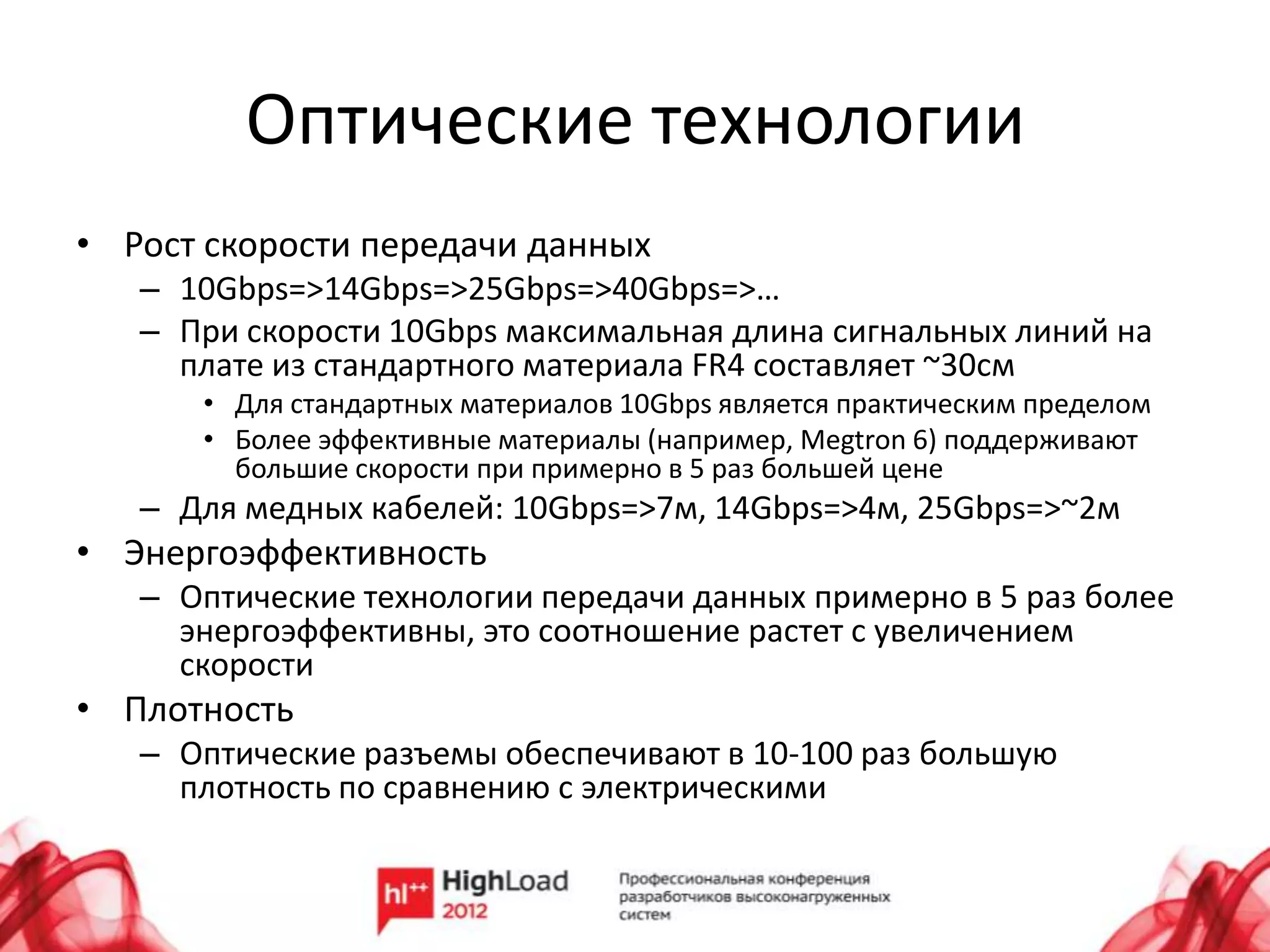 Оптические технологии
• Рост скорости передачи данных
   – 10Gbps=>14Gbps=>25Gbps=>40Gbps=>…
   – При скорости 10Gbps максимальная длина сигнальных линий на
     плате из стандартного материала FR4 составляет ~30см
      • Для стандартных материалов 10Gbps является практическим пределом
      • Более эффективные материалы (например, Megtron 6) поддерживают
        большие скорости при примерно в 5 раз большей цене
   – Для медных кабелей: 10Gbps=>7м, 14Gbps=>4м, 25Gbps=>~2м
• Энергоэффективность
   – Оптические технологии передачи данных примерно в 5 раз более
     энергоэффективны, это соотношение растет с увеличением
     скорости
• Плотность
   – Оптические разъемы обеспечивают в 10-100 раз большую
     плотность по сравнению с электрическими
 