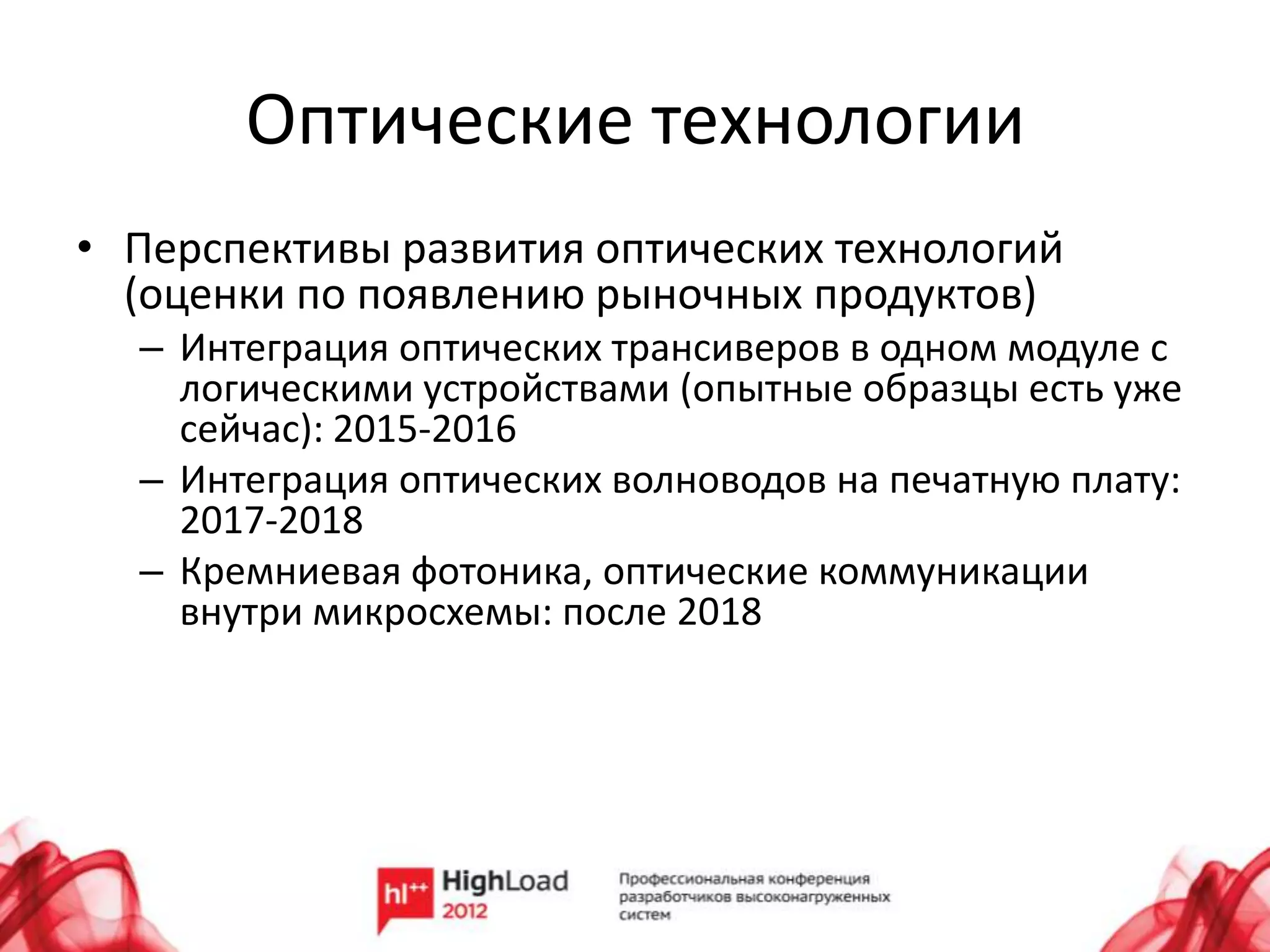 Оптические технологии
• Перспективы развития оптических технологий
  (оценки по появлению рыночных продуктов)
  – Интеграция оптических трансиверов в одном модуле с
    логическими устройствами (опытные образцы есть уже
    сейчас): 2015-2016
  – Интеграция оптических волноводов на печатную плату:
    2017-2018
  – Кремниевая фотоника, оптические коммуникации
    внутри микросхемы: после 2018
 