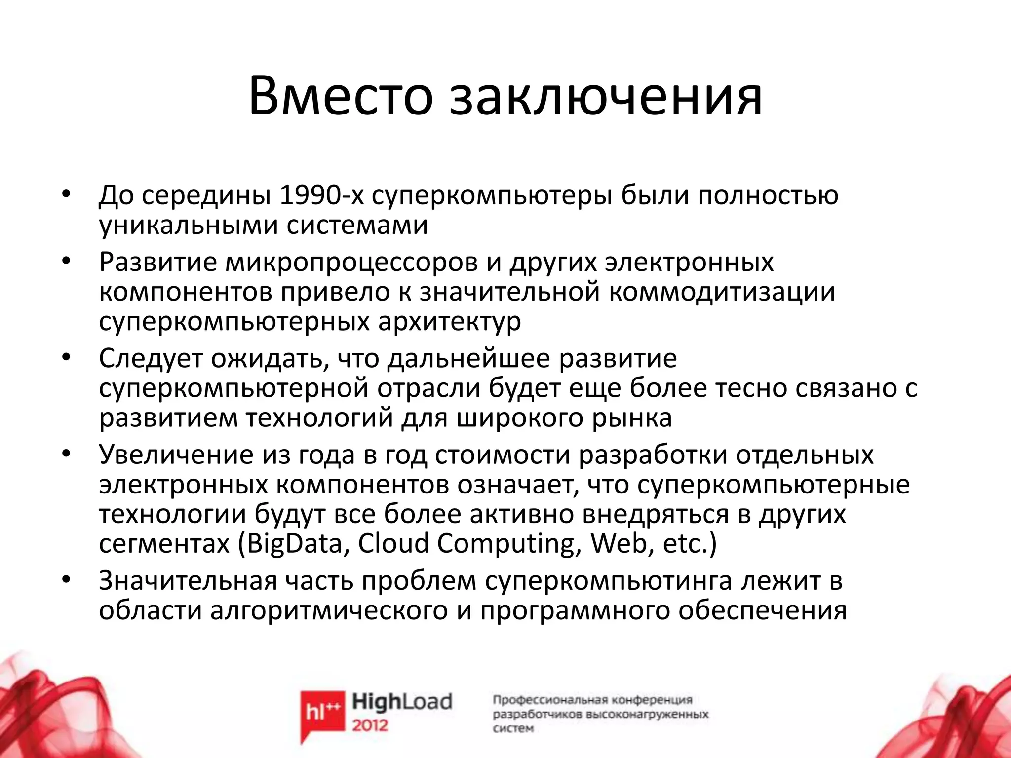 Вместо заключения
• До середины 1990-х суперкомпьютеры были полностью
  уникальными системами
• Развитие микропроцессоров и других электронных
  компонентов привело к значительной коммодитизации
  суперкомпьютерных архитектур
• Следует ожидать, что дальнейшее развитие
  суперкомпьютерной отрасли будет еще более тесно связано с
  развитием технологий для широкого рынка
• Увеличение из года в год стоимости разработки отдельных
  электронных компонентов означает, что суперкомпьютерные
  технологии будут все более активно внедряться в других
  сегментах (BigData, Cloud Computing, Web, etc.)
• Значительная часть проблем суперкомпьютинга лежит в
  области алгоритмического и программного обеспечения
 