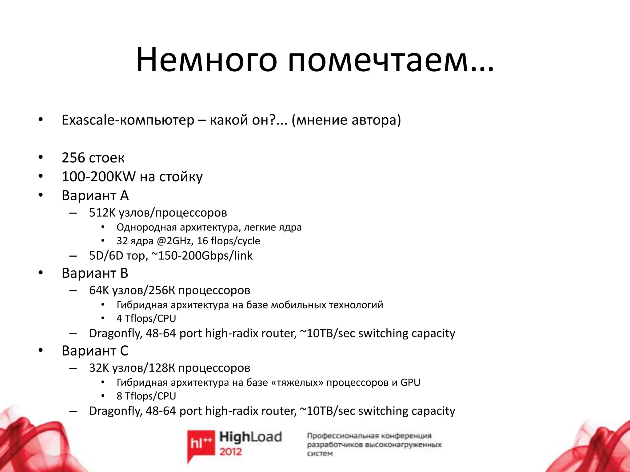 Немного помечтаем…
•   Exascale-компьютер – какой он?... (мнение автора)

•   256 стоек
•   100-200KW на стойку
•   Вариант A
     – 512K узлов/процессоров
          •   Однородная архитектура, легкие ядра
          •   32 ядра @2GHz, 16 flops/cycle
     – 5D/6D тор, ~150-200Gbps/link
•   Вариант B
     – 64K узлов/256К процессоров
          •   Гибридная архитектура на базе мобильных технологий
          •   4 Tflops/CPU
     – Dragonfly, 48-64 port high-radix router, ~10TB/sec switching capacity
•   Вариант C
     – 32K узлов/128К процессоров
          •   Гибридная архитектура на базе «тяжелых» процессоров и GPU
          •   8 Tflops/CPU
     – Dragonfly, 48-64 port high-radix router, ~10TB/sec switching capacity
 