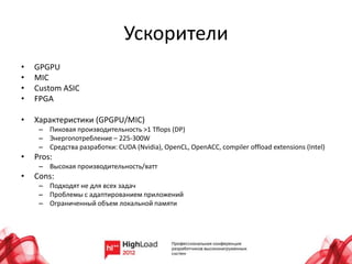 Ускорители
•   GPGPU
•   MIC
•   Custom ASIC
•   FPGA

•   Характеристики (GPGPU/MIC)
     – Пиковая производительность >1 Tflops (DP)
     – Энергопотребление – 225-300W
     – Средства разработки: CUDA (Nvidia), OpenCL, OpenACC, compiler offload extensions (Intel)
•   Pros:
     – Высокая производительность/ватт
•   Cons:
     – Подходят не для всех задач
     – Проблемы с адаптированием приложений
     – Ограниченный объем локальной памяти
 