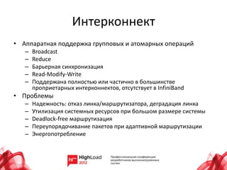 Интерконнект
• Аппаратная поддержка групповых и атомарных операций
   –   Broadcast
   –   Reduce
   –   Барьерная синхронизация
   –   Read-Modify-Write
   –   Поддержана полностью или частично в большинстве
       проприетарных интерконнектов, отсутствует в InfiniBand
• Проблемы
   –   Надежность: отказ линка/маршрутизатора, деградация линка
   –   Утилизация системных ресурсов при большом размере системы
   –   Deadlock-free маршрутизация
   –   Переупорядочивание пакетов при адаптивной маршрутизации
   –   Энергопотребление
 