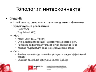 Топологии интерконнекта
• Dragonfly
   – Наиболее перспективная топология для exascale-систем
   – Существующие реализации:
      • IBM PERCS
      • Cray Aries (2013)
   – Pros:
      •   Маленький диаметр сети
      •   Очень высокая бисекционная пропускная способность
      •   Наиболее эффективная топология при обмене all-to-all
      •   Хорошо подходит для решения нерегулярных задач
   – Cons:
      • Требует наличия адаптивной маршрутизации для эффективной
        работы
      • Сложная прокладка кабельных коммуникаций
 