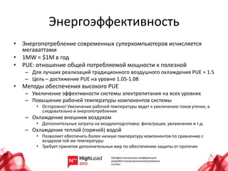 Энергоэффективность
• Энергопотребление современных суперкомпьютеров исчисляется
  мегаваттами
• 1MW ≈ $1M в год
• PUE: отношение общей потребляемой мощности к полезной
   – Для лучших реализаций традиционного воздушного охлаждения PUE ≈ 1.5
   – Цель – достижение PUE на уровне 1.05-1.08
• Методы обеспечения высокого PUE
   – Увеличение эффективности системы электропитания на всех уровнях
   – Повышение рабочей температуры компонентов системы
       • Осторожно! Увеличение рабочей температуры ведет к увеличению токов утечки, а
         следовательно и энергопотребления
   – Охлаждение внешним воздухом
       • Дополнительные затраты на воздухоподготовку: фильтрация, увлажнение и т.д.
   – Охлаждение теплой (горячей) водой
       • Позволяет обеспечить более низкую температуру компонентов по сравнению с
         воздухом той же температуры
       • Требует принятия дополнительных мер по обеспечению защиты от протечек
 