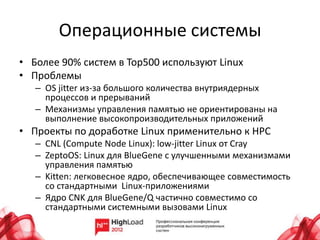 Операционные системы
• Более 90% систем в Top500 используют Linux
• Проблемы
   – OS jitter из-за большого количества внутриядерных
     процессов и прерываний
   – Механизмы управления памятью не ориентированы на
     выполнение высокопроизводительных приложений
• Проекты по доработке Linux применительно к HPC
   – CNL (Compute Node Linux): low-jitter Linux от Cray
   – ZeptoOS: Linux для BlueGene с улучшенными механизмами
     управления памятью
   – Kitten: легковесное ядро, обеспечивающее совместимость
     со стандартными Linux-приложениями
   – Ядро CNK для BlueGene/Q частично совместимо со
     стандартными системными вызовами Linux
 