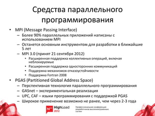 Средства параллельного
              программирования
• MPI (Message Passing Interface)
   – Более 90% параллельных приложений написаны с
     использованием MPI
   – Останется основным инструментом для разработки в ближайшие
     5 лет
   – MPI 3.0 (принят 21 сентября 2012)
        • Расширенная поддержка коллективных операций, включая
          неблокируемые
        • Расширенная поддержка односторонних коммуникаций
        • Поддержка механизмов отказоустойчивости
        • Поддержка Fortran 2008
• PGAS (Partitioned Global Address Space)
   –   Перспективная технология параллельного программирования
   –   GASnet – экспериментальная реализация
   –   UPC, CAF – языки программирования с поддержкой PGAS
   –   Широкое применение возможно не ранее, чем через 2-3 года
 