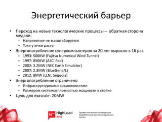 Энергетический барьер
• Переход на новые технологические процессы – обратная сторона
  медали:
   – Напряжение не масштабируется
   – Токи утечки растут
• Энергопотребление суперкомпьютеров за 20 лет выросло в 16 раз
   –   1993: 500KW (Fujitsu Numerical Wind Tunnel)
   –   1997: 850KW (ASCI Red)
   –   2002: 3.2MW (NEC Earth Simulator)
   –   2007: 2.3MW (BlueGene/L)
   –   2012: 8MW (LLNL Sequoia)
• Энергопотребление ограничено
   – Инфраструктурными возможностями
   – Размером системы/плотностью мощности в стойке
• Цель для exascale: 20MW
 