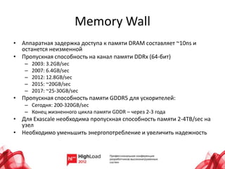 Memory Wall
• Аппаратная задержка доступа к памяти DRAM составляет ~10ns и
  останется неизменной
• Пропускная способность на канал памяти DDRx (64-бит)
   –   2003: 3.2GB/sec
   –   2007: 6.4GB/sec
   –   2012: 12.8GB/sec
   –   2015: ~20GB/sec
   –   2017: ~25-30GB/sec
• Пропускная способность памяти GDDR5 для ускорителей:
   – Сегодня: 200-320GB/sec
   – Конец жизненного цикла памяти GDDR – через 2-3 года
• Для Exascale необходима пропускная способность памяти 2-4TB/sec на
  узел
• Необходимо уменьшить энергопотребление и увеличить надежность
 