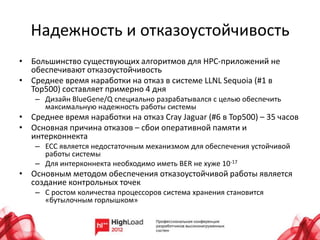 Надежность и отказоустойчивость
• Большинство существующих алгоритмов для HPC-приложений не
  обеспечивают отказоустойчивость
• Среднее время наработки на отказ в системе LLNL Sequoia (#1 в
  Top500) составляет примерно 4 дня
    – Дизайн BlueGene/Q специально разрабатывался с целью обеспечить
      максимальную надежность работы системы
• Среднее время наработки на отказ Cray Jaguar (#6 в Top500) – 35 часов
• Основная причина отказов – сбои оперативной памяти и
  интерконнекта
    – ECC является недостаточным механизмом для обеспечения устойчивой
      работы системы
    – Для интерконнекта необходимо иметь BER не хуже 10-17
• Основным методом обеспечения отказоустойчивой работы является
  создание контрольных точек
    – С ростом количества процессоров система хранения становится
      «бутылочным горлышком»
 