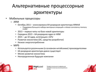 Альтернативные процессорные
            архитектуры
• Мобильные процессоры
   – ARM
      • Октябрь 2011 – анонсирована 64-разрядная архитектура ARMv8
            – Поддержка большого набора векторных операций и release-consistency memory
              model
      •   2013 – первые чипы на базе новой архитектуры
      •   Середина 2013 – 64-разрядное ядро от ARM
      •   2015 – до 32 ядер, интеграция с GPU
      •   Развитая экосистема (ОС, средства разработки)
      •   Низкое энергопотребление
   – MIPS
      •   Используется различными (в основном китайскими) производителями
      •   64-разрядная архитектура давно существует
      •   Менее развитая экосистема
      •   Неопределенное будущее компании
 