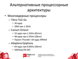 Альтернативные процессорные
           архитектуры
• Многоядерные процессоры
  – Tilera TILE-Gx
     • 36 ядер
     • 28W при 1.2GHz
  – Cavium Octeon
     • 32 ядра при 1.5GHz (65nm)
     • 48 ядер при 2.5GHz (28nm)
     • Проект Thunder: 64 ядра ARMv8
  – Adapteva Epiphany
     • 64 ядра при 0.8GHz (28nm)
     • 50Gflops/W (SP)
 