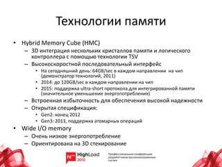Технологии памяти
• Hybrid Memory Cube (HMC)
   – 3D интеграция нескольких кристаллов памяти и логического
     контроллера с помощью технологии TSV
   – Высокоскоростной последовательный интерфейс
      • На сегодняшний день: 64GB/sec в каждом направлении на чип
        (демонстратор технологий, 2011)
      • 2014: до 120GB/sec в каждом направлении на чип
      • 2015: поддержка ultra-short протокола для интегрированной памяти
        (значительное уменьшение энергопотребления)
   – Встроенная избыточность для обеспечения высокой надежности
   – Открытая спецификация:
      • Gen2: конец 2012
      • Gen3: 2013, поддержка атомарных операций
• Wide I/O memory
   – Очень низкое энергопотребление
   – Ориентирована на 3D стекирование
 