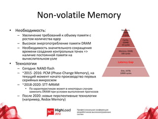 Non-volatile Memory
• Необходимость:                                            Registers,
                                                              O(KB)
   – Увеличение требований к объему памяти с                 1 cycle
     ростом количества ядер                                  Cache,
   – Высокое энергопотребление памяти DRAM                   O(MB)
                                                            10 cycles
   – Необходимость значительного сокращения
     времени создания контрольных точек =>                Memory, O(GB)
                                                            100 cycles
     наличие постоянной памяти на
     вычислительном узле
                                                          Latency Gap
• Технологии
   – Сегодня: NAND flash
                                                            Disk, O(TB)
   – ~2015 -2016: PCM (Phase-Change Memory), на            10000 cycles
     текущий момент начато производство первых
     серийных микросхем
   – ~2018-2020: STT-MRAM
       • По характеристикам может в некоторых случаях
         заменить DRAM при условии выполнения прогнозов
   – После 2020: новые перспективные технологии
     (например, Redox Memory)
 