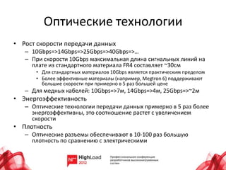 Оптические технологии
• Рост скорости передачи данных
   – 10Gbps=>14Gbps=>25Gbps=>40Gbps=>…
   – При скорости 10Gbps максимальная длина сигнальных линий на
     плате из стандартного материала FR4 составляет ~30см
      • Для стандартных материалов 10Gbps является практическим пределом
      • Более эффективные материалы (например, Megtron 6) поддерживают
        большие скорости при примерно в 5 раз большей цене
   – Для медных кабелей: 10Gbps=>7м, 14Gbps=>4м, 25Gbps=>~2м
• Энергоэффективность
   – Оптические технологии передачи данных примерно в 5 раз более
     энергоэффективны, это соотношение растет с увеличением
     скорости
• Плотность
   – Оптические разъемы обеспечивают в 10-100 раз большую
     плотность по сравнению с электрическими
 