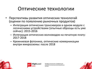 Оптические технологии
• Перспективы развития оптических технологий
  (оценки по появлению рыночных продуктов)
  – Интеграция оптических трансиверов в одном модуле с
    логическими устройствами (опытные образцы есть уже
    сейчас): 2015-2016
  – Интеграция оптических волноводов на печатную плату:
    2017-2018
  – Кремниевая фотоника, оптические коммуникации
    внутри микросхемы: после 2018
 