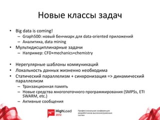 Новые классы задач
• Big data is coming!
   – Graph500: новый бенчмарк для data-oriented приложений
   – Аналитика, data mining
• Мультидисциплинарные задачи
   – Например: СFD+mechanics+chemistry

• Нерегулярные шаблоны коммуникаций
• Локальность данных жизненно необходима
• Статический параллелизм + синхронизация => динамический
  параллелизм
   – Транзакционная память
   – Новые средства многопоточного программирования (SMPSs, ETI
     SWARM, etc.)
   – Активные сообщения
 