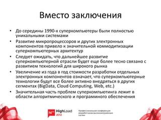 Вместо заключения
• До середины 1990-х суперкомпьютеры были полностью
  уникальными системами
• Развитие микропроцессоров и других электронных
  компонентов привело к значительной коммодитизации
  суперкомпьютерных архитектур
• Следует ожидать, что дальнейшее развитие
  суперкомпьютерной отрасли будет еще более тесно связано с
  развитием технологий для широкого рынка
• Увеличение из года в год стоимости разработки отдельных
  электронных компонентов означает, что суперкомпьютерные
  технологии будут все более активно внедряться в других
  сегментах (BigData, Cloud Computing, Web, etc.)
• Значительная часть проблем суперкомпьютинга лежит в
  области алгоритмического и программного обеспечения
 