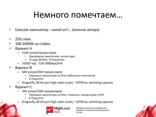 Немного помечтаем…
•   Exascale-компьютер – какой он?... (мнение автора)

•   256 стоек
•   100-200KW на стойку
•   Вариант A
     – 512K узлов/процессоров
          •   Однородная архитектура, легкие ядра
          •   32 ядра @2GHz, 16 flops/cycle
     – 5D/6D тор, ~150-200Gbps/link
•   Вариант B
     – 64K узлов/256К процессоров
          •   Гибридная архитектура на базе мобильных технологий
          •   4 Tflops/CPU
     – Dragonfly, 48-64 port high-radix router, ~10TB/sec switching capacity
•   Вариант C
     – 32K узлов/128К процессоров
          •   Гибридная архитектура на базе «тяжелых» процессоров и GPU
          •   8 Tflops/CPU
     – Dragonfly, 48-64 port high-radix router, ~10TB/sec switching capacity
 