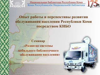 Национальная библиотека Республики Коми
      Коми Республикалőн Национальнőй библиотека



  Опыт работы и перспективы развития
обслуживания населения Республики Коми
          посредством КИБО


         Семинар
    «Развитие системы
 мобильного библиотечного
  обслуживания населения»
 