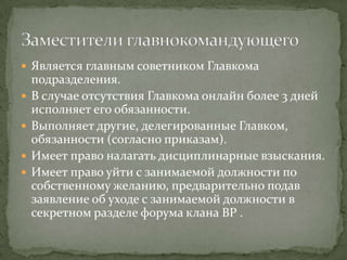  Является главным советником Главкома
    подразделения.
   В случае отсутствия Главкома онлайн более 3 дней
    исполняет его обязанности.
   Выполняет другие, делегированные Главком,
    обязанности (согласно приказам).
   Имеет право налагать дисциплинарные взыскания.
   Имеет право уйти с занимаемой должности по
    собственному желанию, предварительно подав
    заявление об уходе с занимаемой должности в
    секретном разделе форума клана BP .
 