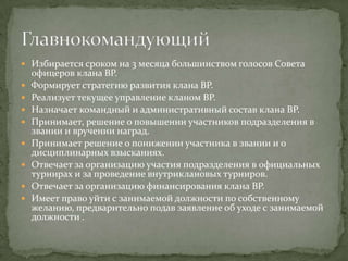  Избирается сроком на 3 месяца большинством голосов Совета
    офицеров клана BP.
   Формирует стратегию развития клана BP.
   Реализует текущее управление кланом BP.
   Назначает командный и административный состав клана BP.
   Принимает, решение о повышении участников подразделения в
    звании и вручении наград.
   Принимает решение о понижении участника в звании и о
    дисциплинарных взысканиях.
   Отвечает за организацию участия подразделения в официальных
    турнирах и за проведение внутриклановых турниров.
   Отвечает за организацию финансирования клана BP.
   Имеет право уйти с занимаемой должности по собственному
    желанию, предварительно подав заявление об уходе с занимаемой
    должности .
 