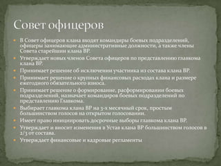  В Совет офицеров клана входят командиры боевых подразделений,
    офицеры занимающие административные должности, а также члены
    Совета старейшин клана BP.
   Утверждает новых членов Совета офицеров по представлению главкома
    клана BP.
   Принимает решение об исключении участника из состава клана BP.
   Принимает решение о крупных финансовых расходах клана и размере
    ежегодного обязательного взноса.
   Принимает решение о формирование, расформировании боевых
    подразделений, назначает командиров боевых подразделений по
    представлению Главкома.
   Выбирает главкома клана BP на 3-х месячный срок, простым
    большинством голосов на открытом голосовании.
   Имеет право инициировать досрочные выборы главкома клана BP.
   Утверждает и вносит изменения в Устав клана BP большинством голосов в
    2/3 от состава.
   Утверждает финансовые и кадровые регламенты
 