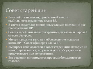  Высший орган власти, призванный внести
    стабильность в развитие клана BP.
   В состав входят два постоянных члена и последний экс
    главком клана BP.
   Совет старейшин является хранителем казны и паролей
    от всех ресурсов.
   Может наложить вето на любое решение главкома
    клана BP и Совет офицеров клана BP.
   Выбирает наблюдателей в совет старейшин, которые не
    имеют права голоса, но учавствуют в обсуждении и
    присутствуют при голосовании.
   Все решения принимаются простым большинством
    голосов.
 