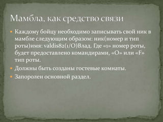  Каждому бойцу необходимо записывать свой ник в
  мамбле следующим образом: ник(номер и тип
  роты)имя: valdis82(1/O)Влад. Где «1» номер роты,
  будет предоставлено командирами, «О» или «F»
  тип роты.
 Должны быть созданы гостевые комнаты.
 Запоролен основной раздел.
 