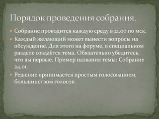  Собрание проводится каждую среду в 21.00 по мск.
 Каждый желающий может вынести вопросы на
  обсуждение. Для этого на форуме, в специальном
  разделе создаётся тема. Обязательно убедитесь,
  что вы первые. Пример названия темы: Собрание
  24.01.
 Решение принимается простым голосованием,
  большинством голосов.
 