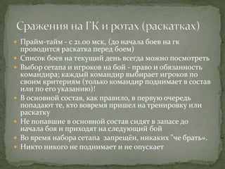  Прайм-тайм - с 21.00 мск, (до начала боев на гк
    проводится раскатка перед боем)
   Список боев на текущий день всегда можно посмотреть
   Выбор сетапа и игроков на бой - право и обязанность
    командира; каждый командир выбирает игроков по
    своим критериям (только командир поднимает в состав
    или по его указанию)!
   В основной состав, как правило, в первую очередь
    попадают те, кто вовремя пришел на тренировку или
    раскатку
   Не попавшие в основной состав сидят в запасе до
    начала боя и приходят на следующий бой
   Во время набора сетапа запрещён, никаких "че брать».
   Никто никого не поднимает и не опускает
 
