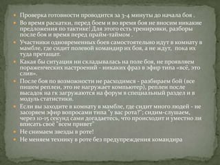  Проверка готовности проводится за 3-4 минуты до начала боя .
 Во время раскатки, перед боем и во время боя не вносим никакие
    предложения по тактике! Для этого есть тренировки, разборы
    после боя и время перед прайм-таймом .
   Участники одновременных боев самостоятельно идут в комнату в
    мамбле, где сидит полевой командир их боя, а не ждут, пока их
    туда претащат.
   Какая бы ситуация ни складывалась на поле боя, не проявляем
    пораженческих настроений - никаких фраз в эфир типа «всё, это
    слив».
   После боя по возможности не расходимся - разбираем бой (все
    пишем реплеи, это не нагружает компьютер), реплеи после
    высадок на гк загружаются на форум в специальный раздел и в
    модуль статистики.
   Если вы заходите в комнату в мамбле, где сидит много людей - не
    засоряем эфир вопросами типа "у вас рота?"; сидим-слушаем,
    через 10-15 секунд сами догадаетесь, что происходит и уместно ли
    вписать своё "всем привет"
   Не снимаем звезды в роте!
   Не меняем технику в роте без предупреждения командира
 