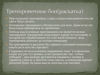  При создании тренировки, в двух словах описывается что же
    здесь будут делать.
   Посещение тренировки обязательно для всех. Даже если это
    банальная тренировка по пробитию.
   Победа над условным противником не является целью
    тренировки, тренировка моделирует какую-то ситуацию, в
    которой мы отрабатываем тот или иной элемент, цель
    тренировки доносит до состава командир.
   На тренировке и раскатке без прямого указания командира
    никто ни в кого не стреляет!
   Стараемся не использовать выражения типа "я в прошлом
    клане 200 раз тут воевал, если сделаем вот так - точно
    победим", при выборе аргументов взываем к логике и
    здравому смыслу и внесите свою мысль, а командир примет
    решение будет ли ваша мысль полезна для тактики.
 