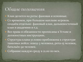  Клан делится на роты: фановая и основные.
 Со временем, при большом наплыве игроков,
  создаём отдельно фановый клан, дальневосточный
  клан и академию и т.д.
 Все права и обязанности прописаны в Уставе и
  должностных инструкциях.
 Структура клана условно приближена к структуре
  танковых войск: взвод-3 человека, рота-15 человек,
  батальён-90 человек.
 Собрание каждую среду в 21.00 по мск.
 