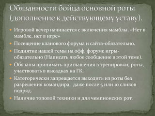  Игровой вечер начинается с включения мамблы. «Нет в
    мамбле, нет в игре»
   Посещение кланового форума и сайта-обязательно.
   Поднятие нашей темы на офф. форуме игры-
    обязательно (Написать любое сообщение в этой теме).
   Обязаны принимать приглашения в тренировки, роты,
    участвовать в высадках на ГК.
   Категорически запрещается выходить из роты без
    разрешения командира, даже после 5 или 10 сливов
    подряд.
   Наличие топовой техники и для чемпионских рот.
 