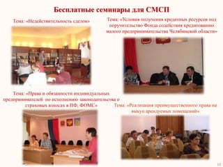 Бесплатные семинары для СМСП
    Тема: «Недействительность сделок»      Тема: «Условия получения кредитных ресурсов под
                                            поручительство Фонда содействия кредитованию
                                           малого предпринимательства Челябинской области»




    Тема: «Права и обязанности индивидуальных
предпринимателей по исполнению законодательства о
         страховых взносах в ПФ, ФОМС»        Тема: «Реализация преимущественного права на
                                                      выкуп арендуемых помещений»




                                                                                             10
 