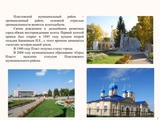 Пластовский     муниципальный       район    –
промышленный       район,     основной     отраслью
промышленности является золотодобыча.
     Своим рождением и дальнейшим развитием
город обязан месторождениям золота. Первый золотой
прииск был открыт в 1845 году купцом второй
гильдии Бакакиным П.Е., с этого времени начинается
«золотая» история нашей земли.
     В 1940 году Пласт получил статус города.
     В 2004 году муниципальное образование «Город
Пласт»      наделено      статусом     Пластовского
муниципального района.




                                                      3
 