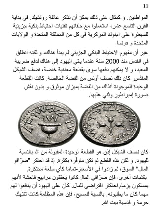 ‫11‬

‫المواطنين. و كمثال على ذلك يمكن أن نذكر عائلة روتشيلد. في بداية‬
 ‫القرن التاسع عشر، استعملوا مع حلفائهم تقنيات احتياط بنكية جزيئية‬
‫للسيطرة على البنوك المركزية في كل من المملكة المتحدة و الوليات‬
                                                  ‫المتحدة و فرنسا.‬
  ‫غير أن مفهوم الحتياط البنكي الجزيئي لم يبدأ هناك، و لكنه انطلق‬
  ‫في القدس منذ 0002 سنة عندما يأتي اليهود إلى هناك لدفع ضريبة‬
 ‫المعبد، و ل يمكنهم دفعها سوى بقطعة معدنية خاصة، نصف الشيكل‬
     ‫المقدس. كان ذلك نصف آونس من الفضة الخالصة. كانت القطعة‬  ‫?‬
       ‫الوحيدة الموجودة آنذاك من الفضة بميزان موثوق و بدون نقش‬
                                     ‫صورة إمبراطور وثني عليها.‬




     ‫كان نصف الشيكل إذن هو القطعة الوحيدة المقبولة من ا بالنسبة‬
                                ‫?‬
  ‫لليهود. و لكن هذه القطع لم تكن متوفرة بكثرة. إذ قد احتكر "صر? افو‬
         ‫المال" السوق، ثم زادوا في السعار-تماما كأي سلعة محتكرة.‬
 ‫بكلمات أخرى، فإن صر? افي المال كانوا يحققون مرابيح فاحشة لنهم‬
‫يمسكون بزمام احتكار افتراضي للمال. كان على اليهود أن يدفعوا لهم‬
   ‫مهما كان ما يطلبونه. بالنسبة للمسيح، فإن هذه المظلمة كانت تنتهك‬
                                            ‫حرمة و قدسية بيت ا.‬
 