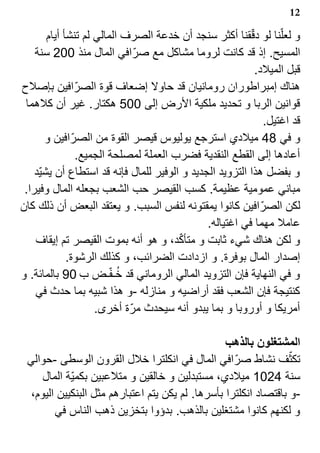 ‫21‬

        ‫و لعل?نا لو دققنا أكثر سنجد أن خدعة الصرف المالي لم تنشأ أيام‬
                                                          ‫?‬
    ‫المسيح. إذ قد كانت لروما مشاكل مع صر? افي المال منذ 002 سنة‬
                                                            ‫قبل الميلد.‬
‫هناك إمبراطوران رومانيان قد حاول إضعاف قوة الصر? افين بإصلح‬
 ‫قوانين الربا و تحديد ملكية الرض إلى 005 هكتار. غير أن كلهما‬
                                                              ‫قد اغتيل.‬
       ‫و في 84 ميلدي استرجع يوليوس قيصر القوة من الصر? افين و‬
                ‫أعادها إلى القطع النقدية فضرب العملة لمصلحة الجميع.‬
    ‫و بفضل هذا التزويد الجديد و الوفير للمال فإنه قد استطاع أن يشي?د‬
 ‫مباني عمومية عظيمة. كسب القيصر حب الشعب بجعله المال وفيرا.‬
‫لكن الصر? افين كانوا يمقتونه لنفس السبب. و يعتقد البعض أن ذلك كان‬
                                               ‫عامل مهما في اغتياله.‬
                                        ‫?‬
    ‫و لكن هناك شيء ثابت و متأكد، و هو أنه بموت القيصر تم إيقاف‬
              ‫إصدار المال بوفرة. و ازدادت الضرائب، و كذلك الرشوة.‬
                         ‫1 ?‬
‫و في النهاية فإن التزويد المالي الروماني قد خـفـض ب 09 بالمائة. و‬
    ‫كنتيجة فإن الشعب فقد أراضيه و منازله -و هذا شبيه بما حدث في‬
                     ‫أمريكا و أوروبا و بما يبدو أنه سيحدث مر? ة أخرى.‬

                                                  ‫المشتغلون بالذهب‬
 ‫تكثف نشاط صر? افي المال في انكلترا خلل القرون الوسطى -حوالي‬      ‫?‬
     ‫سنة 4201 ميلدي، مستبدلين و خالقين و متلعبين بكمي?ة المال‬
  ‫-و باقتصاد انكلترا بأسرها. لم يكن يتم اعتبارهم مثل البنكيين اليوم،‬
        ‫و لكنهم كانوا مشتغلين بالذهب. بدؤوا بتخزين ذهب الناس في‬
 