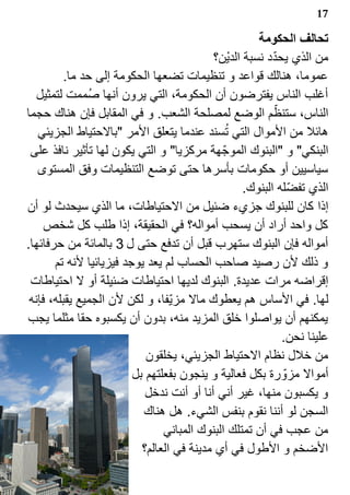‫71‬

                                                      ‫تحالف الحكومة‬
                                                          ‫?‬
                                           ‫من الذي يحدد نسبة الدي‪s‬ن؟‬
          ‫عموما، هنالك قواعد و تنظيمات تضعها الحكومة إلى حد ما.‬
   ‫أغلب الناس يفترضون أن الحكومة، التي يرون أنها ص1ممت لتمثيل‬
‫الناس، ستنظم الوضع لمصلحة الشعب. و في المقابل فإن هناك حجما‬ ‫?‬
                                              ‫1‬
   ‫هائل من الموال التي تسند عندما يتعلق المر "بالحتياط الجزيئي‬
 ‫البنكي" و "البنوك الموج? هة مركزيا" و التي يكون لها تأثير نافذ على‬
   ‫سياسيين أو حكومات بأسرها حتى توضع التنظيمات وفق المستوى‬
                                                   ‫الذي تفض?له البنوك.‬
‫إذا كان للبنوك جزيء ضئيل من الحتياطات، ما الذي سيحدث لو أن‬
     ‫كل واحد أراد أن يسحب أمواله؟ في الحقيقة، إذا طلب كل شخص‬
‫أمواله فإن البنوك ستهرب قبل أن تدفع حتى ل 3 بالمائة من حرفائها.‬
       ‫و ذلك لن رصيد صاحب الحساب لم يعد يوجد فيزيائيا لنه تم‬
 ‫إقراضه مرات عديدة. البنوك لديها احتياطات ضئيلة أو ل احتياطات‬
 ‫لها. في الساس هم يعطوك مال مزي?فا، و لكن لن الجميع يقبله، فإنه‬
‫يمكنهم أن يواصلوا خلق المزيد منه، بدون أن يكسبوه حقا مثلما يجب‬
                                                              ‫علينا نحن.‬
                            ‫من خلل نظام الحتياط الجزيئي، يخلقون‬
                         ‫أموال مزو? رة بكل فعالية و ينجون بفعلتهم بل‬
                            ‫و يكسبون منها، غير أني أنا أو أنت ندخل‬
                           ‫السجن لو أننا نقوم بنفس الشيء. هل هناك‬
                                ‫من عجب في أن تمتلك البنوك المباني‬
                           ‫الضخم و الطول في أي مدينة في العالم؟‬
 