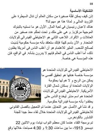 ‫81‬

                                                 ‫التشكيلة الساسية‬
   ‫إذن كيف يمكن لقل?ة صغيرة من سكان العالم أن تنال السيطرة على‬
                              ‫التزويد المالي و لماذا هذا هو مهم لنا؟‬
    ‫هناك لعبان رئيسيان في لعبة المال. الول هو ما نسم?يه بالبنوك‬
                      ‫?‬
     ‫الموجهة مركزيا. و هي على ملك و تحت تحكم عدد صغير من‬
 ‫العائلت و الفراد. اللعب الثاني هو الحتياطي الفيدرالي للوليات‬
  ‫المتحدة. و الن باسم كهذا فإنك ستعتقد بأنه مؤسسة حكومية ب1نـ ‪k‬يـت‬
‫لصالح الشعب. المثير للهتمام هو أن أغلب الناس في أمريكا يظنون‬
‫ذلك، أما أغلب الناس في العالم فإنهم ل يدرون بشأنه. في الواقع، فإن‬
                                           ‫هذه المؤسسة هي خاصة.‬

                          ‫الحتياطي الفيدرالي للوليات المتحدة هو‬
                         ‫مؤسسة خاصة هدفها هو تحقيق أقصى ما‬
                                ‫يمكن من الربح و ل هم لها بحكومة‬
                            ‫الوليات المتحدة أو بسكان شمال القارة‬
                           ‫المريكية. الحتياطي الفيدرالي للوليات‬
                            ‫المتحدة هم اسم مدب?ر ليخدع الناس حتى‬
                              ‫يعتقدوا بأنه مؤسسة فيدرالية حكومية.‬
 ‫و قد نشأ في الصل عبر التحايل عندما تم التعجيل بالفصل القانوني‬
               ‫?‬
    ‫للحتياطي الفيدرالي للوليات المتحدة خلل لقاء معد جيدا للجنة‬
                                              ‫التشاور بالكونغرس.‬
      ‫تم برمجة اللقاء عندما كان معظم النواب نياما، يوم الثنين 22‬
‫ديسمبر 3191، ما بين ساعات 03:1 و 03:4 صباحا، خللها وقع‬
 