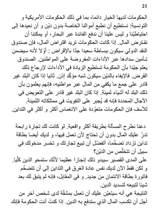 ‫12‬

     ‫الحكومات لديها الخيار دائما، بما في ذلك الحكومات المريكية و‬
‫التونسية: نستطيع أن نطبع أموالنا الخاصة بدون دي‪s‬ن و أن نعيدها إلى‬
       ‫احتياطي?نا و ليس علينا أن ندفع الفائدة عبر البحار، أو يمكننا أن‬
‫نقـترض المال. إذا كانت الحكومات تريد اقتراض المال، فإن صندوق‬
                                 ‫?‬
‫النقد الدولي سيكون ببساطة سعيدا جدا بالقراض : أو? ل لنه سيضمن‬
   ‫تـأمين سدادها عبر الداءات المفروضة على المواطنين. الصندوق‬
     ‫يعلم جي?دا بأن الحكومة تستطيع الزيادة في الداءات لرجاع ذلك‬
                               ‫?‬
 ‫القرض. فاليفاء بالدي‪s‬ن سيكون شبه مؤكد إذن. ثانيا إذا كان البلد غير‬
   ‫قادر على جمع ما يكفي من المال عبر مواطنيه، فإنهم يعلمون بأن‬
   ‫ذلك البلد له أشياء ثمينة. إذا كان البلد غير قادر على التعويض في‬
        ‫الجال المحددة فإنه قد ي1جبر على التفويت في ممتلكاته الثمينة.‬
‫للسف فإن الحكومات متعو? دة على النغماس أكثر و أكثر في التداين.‬

  ‫دعنا نطرح المسألة بطريقة أكثر واقعية. لو كانت لك تجارة رابحة‬
   ‫تدر? عليك المال بدون أن تحتاج لن تعمل فيها، و لديك أيضا بطاقة‬
                                                      ‫?‬
     ‫تداين تزداد تضخما، أتفض?ل أن تبيع تجارتك و تخسر مدخولك في‬
                                           ‫سبيل أن تتخل?ص من الدي‪s‬ن؟‬
‫على المدى القصير سيبدو ذلك إنجازا عظيما لنك ستمحو الدين كل?يا.‬
                       ‫?‬
        ‫?‬
      ‫و لكن فقط الن لديك نفس عادة الغرق في التداين إلى أن تتضخم‬
     ‫فاتورة بطاقة الئتمان من جديد. و في المقابل، فإنه لم يتبق لك بعد‬
                                              ‫شيئا لتبيعه لتسديد الدين.‬
                            ‫?‬
     ‫النتيجة هي أنه سيتعي?ن عليك أن تعمل بمشقة لدى شخص آخر من‬
                     ‫‪k‬‬
‫أجل أن تكسب المال الذي ستدفع به الدين. إذا كنت أنت الحكومة فإنك‬
 