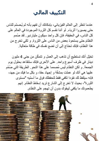 ‫4‬

                     ‫التكييف المالي‬

‫عندما تنظر إلى العالم الفيزيائي، بإمكانك أن تفهم بأنه لم ي1ـصم?م للناس‬
‫حتى يصيروا أثرياء. لو أننا نقسم كل الثروة الموجودة في العالم على‬
     ‫كل الناس، في الحقيقة، فإن كل واحد سيكون ملياردير. لقد ص1مم‬
 ‫النظام حتى يستحوذ بعض من الناس على الثروة. و لكي تخرج من‬
         ‫هذا النظام، فإنك تحتاج إلى أن تضع نفسك في طاقة متعالية.‬

                          ‫?‬
      ‫تخي?ل أنك تستطيع أن تذهب إلى العمل و تتمكن من جني 4 مليون‬
   ‫دينار في ظرف أسبوع واحد. على الحرى فإنك ستتقاعد بحلول يوم‬
‫الجمعة. و لكن النظام ليس م1صمما على هذا النحو. الطريقة التي صم?م‬
    ‫1‬
                                        ‫?‬
   ‫عليها هي أنك لو عملت بمشقة و إجهاد حقا، و بكل ما فيك من جهد،‬
        ‫فإنه سيلفظ لك نقودا تكفي فقط لتحفظك فوق ما أسم?يه "مستوى‬
          ‫الثورة"، بحيث ل تخرج إلى الشارع تريد إسقاط النظام. إنهم‬
                  ‫يطعمونك ما يكفي ليبقوك بدون أن تهجم على النظام.‬
 
