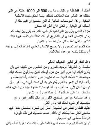 ‫5‬

 ‫أعتقد أن فقط قل?ة من الناس، ما بين 005 إلى 0001 عائلة هي التي‬
      ‫تمتلك هذا العالم. هذه العائلت تمتلك أيضا الحكومات، النظمة‬
      ‫البنكية، و كل المؤسسات المالية. لم أكن أستطيع أن أفهم هذا أو‬
                                            ‫?‬                ‫?‬
                      ‫أصدقه في البداية، و لكني الن أظن أنه ممكن.‬
   ‫هؤلء الناس يقر? رون افتراضيا كل شيء لك. هم يقررون أيضا كم‬
  ‫يجني النسان العادي في الشارع. لو أنك تمتلك شركة صغيرة فإنك‬
                        ‫تـتاجر داخل نمط طاقي من الضبط و التقييد.‬
‫هذه الضوابط تضمن أن ل يصبح النسان العادي قوي?ا بذاته إلى درجة‬
                                   ‫أن يستقل بنفسه عن هذه العائلت.‬
                                                         ‫?‬

                                    ‫دعنا نفكر في تغيير التكييف المالي‬
    ‫تعل?مت أن الطريقة الوحيدة للخروج من النظام و من تكييفه هي بأن‬  ‫1‬
 ‫يكون لديك قوة عزم أكبر من عزم أولئك الذين يحاولون التحكم فيك.‬
     ‫مجتمعاتنا ل تعل?منا القوة. لقد تم تكييفنا على العتقاد بأننا ضعفاء و‬
   ‫بأنه علينا أن نشعر بالذنب. ي1فترض بنا أن نساند أي شيء آخر، بأن‬
‫نرسل المال لي أحد آخر، و بأننا لو جنينا مقدارا جي?دا من المال، فإنه‬
                  ‫سي1ــنظر لنا على أننا أشرار أو طم?اعون أو مرتشون.‬
       ‫و هذا ببساطة هو غير صحيح. الكون هو بكل تأكيد وفير. و هو‬
                                 ‫سيعطيك أي شيء تعتقد فيه بل و أكثر.‬
  ‫عليك فقط أن تنظر في الطبيعة. انظر إلى شجرة المشمش مثل. فيها‬
        ‫مشمش أكثر مما يمكنك أن تأكله. عندما تتأملها، فإن تلك الوفرة‬
                                            ‫الرائعة ستظهر فيها طبيعيا.‬
‫لو أن إنسانا اليوم قد صم?م شجرة المشمش، فإنك ستجد فيها فقط حب?تان‬
 