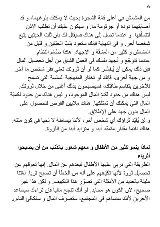 ‫6‬

      ‫من المشمش في أعلى قم?ة الشجرة بحيث ل يمكنك بلوغهما، و قد‬
         ‫أصابتهما دودة أو جرثومة ما. و سيكون عليك أن تطلب الذن‬
     ‫لتتسل?قها. و عندما تصل إلى هناك فسيقال لك بأن ثلث الحبتين يتبع‬
         ‫شخصا آخر. و في النهاية فإنك ستعود بلب? الحب?تين و قليل من‬
                                             ‫?‬
              ‫المشمش و كثير من المشقة و الجهاد. هكذا صم?م النظام.‬
                         ‫1‬
                                                      ‫1‬
    ‫عندما تتوج? ع و تجهد نفسك في العمل الشاق من أجل تحصيل المال‬
  ‫فإن ذلك يمكن أن ي1ـفسـر كما لو أن ثروتك تعني فقر شخص ما آخر.‬
                                                   ‫‪Z‬‬
          ‫و من جهة أخرى، فإنك لو تختار المنهجية السلسة التي تسمح‬
     ‫للخرين بتقاسم طاقتك، فسيصبحون بذلك أغنى من خلل ثروتك.‬
‫ليس هناك من حدود لكـم المال الموجود، و ليس هناك من حدود لكمي?ة‬
                                               ‫?‬
      ‫المال التي يمكنك أن تمتلكها. هناك مليين الفرص للحصول على‬
                                        ‫المال بدون جهد على الطلق.‬
 ‫و لن ي1قي?د ثراؤك أي شخص آخر، لننا ببساطة ل نحيا في كون منته.‬
                                                 ‫?‬
                  ‫هناك دائما مقدار متمدد أبدا و متزايد أبدا من الثروة.‬

   ‫لماذا ينمو كثير من الطفال و معهم شعور بالذنب من أن يصبحوا‬
                                                            ‫أثرياء‬
  ‫الطريقة التي نربي عليها الطفال تبعدهم عن المال. إنها تعوقهم عن‬
   ‫تحصيل ثروة لنها تكي?ـفهم على أنه من الخطأ أن تصبح ثريا. لغتنا‬
     ‫مليئة بالعديد من المثلة التي تصو? ر هذا التكييف. و لكن هذا غير‬
 ‫صحيح، لن الكون هو محايد. لو أنك تنجح ماليا فإن ثراءك سيساعد‬
‫الخرين لنك ستساهم في المجتمع، ستصرف المال و ستكافئ الناس.‬
 