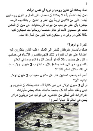 ‫7‬

                   ‫لماذا يمكنك أن تكون روحيا و ثريا في نفس الوقت‬
‫نحن أيضا نتعل?م بأنه ل يمكننا أن نحصل على المال و نكون روحانيين‬
    ‫أيضا. كثير من الديان تربط بين الفقر و التدي?ن. و بذلك يقع الربط‬
 ‫مباشرة بأن الفقر هو باب من أبواب الروحانيات. في حين أن العكس‬
     ‫تماما هو صحيح. فأنت لو تقابل شخصا روحانيا حقا فسيكون لديه‬
           ‫طاقة كثيرة و وفيرة، و سيكون لديه كثير من المال إذا شاء.‬

                                                     ‫الندرة أم الوفرة؟‬
   ‫هناك بالساس طريقتان للنظر إلى العالم. أغلب الناس ينظرون إليه‬
 ‫اعتمادا على منوال الندرة و لذلك فإنهم ينتقصون الشياء في حياتهم.‬
        ‫و لكن هل يعلمون مثل أنه لو ق1سمت الثروة الموجودة في العالم‬
  ‫بالتساوي، فإن كل واحد يستحق الن ما يقارب 3 مليون دولر، بما‬
                                          ‫في ذلك سكان العالم الثالث؟‬
   ‫أعلم أنه يصعب تصديق هذا. هل ستكون سعيدا ب 3 مليون دولر‬
                                                      ‫كبداية الن؟‬
   ‫لو أن 3 مليون دولر هي غير كافية لك، فإنه يمكنك أن تستريح و‬
        ‫تبقى واثقا، عالما أنه كل بضعة ساعات هناك بعض مليارات‬
                                                 ‫1‬
   ‫الدولرات التي تخلق من اللشيء. في الواقع، فإن تريليون دولر‬
                                  ‫ي1خلق في العالم كل نهاية أسبوع !‬
 