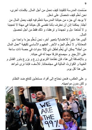 ‫9‬

    ‫صم?مت المدرسة لتلقيننا كيف نعمل من أجل المال. بكلمات أخرى،‬   ‫1‬
                                  ‫نحن نعل?م كيف نتحص?ل على شغل.‬
                                                             ‫1‬
  ‫ل يوجد أي جزء من حياتنا المدرسية نتعل?م فيه كيف يعمل المال من‬
 ‫أجلنا. يمكننا إذن أن نعترف بأننا نقضي كل حياتنا في مهنة ل تعجبنا‬
       ‫و ل تمتعنا -بل و تجهدنا و ترهقنا، و ذلك فقط من أجل تحصيل‬‫1‬
                                                             ‫المال.‬
      ‫أليس هذا مثيرا للهتمام؟ بتعبير آخر، نحن نـعل‪Z‬م جزءا واحدا من‬
                         ‫1‬
 ‫المعادلة و ل نـعل‪Z‬م الجزء الخر. المفهوم الساسي لكيفية "عمل المال‬
                                                     ‫1‬
  ‫من أجلنا" يمكن أي ي1عل?م لطفل ذي 01 سنوات في حصة ذات ساعة‬
                    ‫على الرجح. و سيصنع فارقا مهما له في حياته.‬
‫و بالضافة إلى هذا، فإن نظامنا التربوي زرع و يزرع بذور الفشل و‬
     ‫الخيبة و الكوارث المالية في مجتمعاتنا. للسف، فإننا نرى شواهد‬
                                                  ‫على هذا كل يوم.‬

                       ‫?‬
     ‫و على العكس، فنحن نحتاج إلى أفراد مستعدين للدفع ضد النظام‬
                                            ‫و لكن بدون مواجهته.‬
 