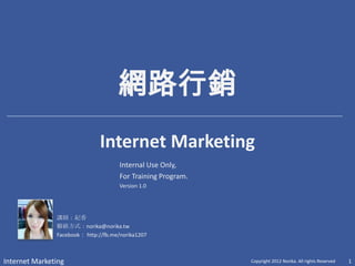 網路行銷
                              Internet Marketing
                                      Internal Use Only,
                                      For Training Program.
                                      Version 1.0




               講師：紀香
               聯絡方式：norika@norika.tw
               Facebook： http://fb.me/norika1207



Internet Marketing                                            Copyright 2012 Norika. All rights Reserved   1
 