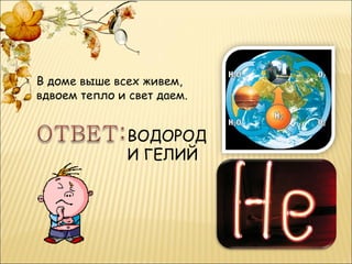В доме выше всех живем,
вдвоем тепло и свет даем.


               ВОДОРОД
               И ГЕЛИЙ
 