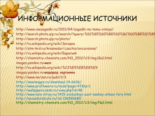 ИНФОРМАЦИОННЫЕ ИСТОЧНИКИ
http://www.vsezagadki.ru/2011/04/zagadki-na-temu-ximiya/
http://search.photo.qip.ru/search/?query=%D1%85%D0%B8%D0%BC%D0%B8%D1%8F
http://search.photo.qip.ru/photo/
http://ru.wikipedia.org/wiki/Загадка
http://atm-krd.ru/krasnodar/czechia/excursions/
http://ru.wikipedia.org/wiki/Европий
http://chemistry-chemists.com/N3_2012/U3/img/Ga1.html
images.yandex.ru›мел
http://ru.wikipedia.org/wiki/%C3%E5%EB%E8%E9
images.yandex.ru›водород картинки
http://www.nerzon.ru/publ/1/3
http://newimages.ru/download-14-6636/
http://www.proflowers.ru/node?page=47&tp=1
http://wallpapers.ssdn.ru/view.php?id=48
http://www.kais-stroy.ru/1415-svobodnyy-azot-nashey-atmos­fery.html
http://novosibirsk.olx.ru/iid-136592680
http://chemistry-chemists.com/N3_2012/U3/img/Na1.html
 