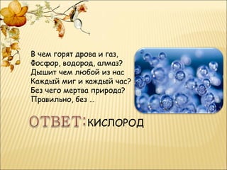 В чем горят дрова и газ,
Фосфор, водород, алмаз?
Дышит чем любой из нас
Каждый миг и каждый час?
Без чего мертва природа?
Правильно, без …


             КИСЛОРОД
 